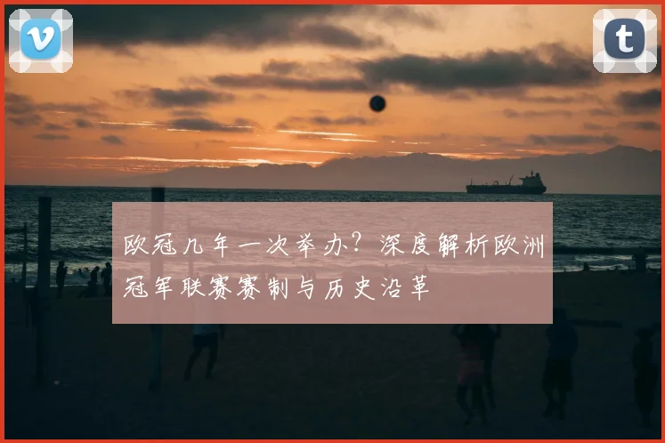 欧冠几年一次举办？深度解析欧洲冠军联赛赛制与历史沿革