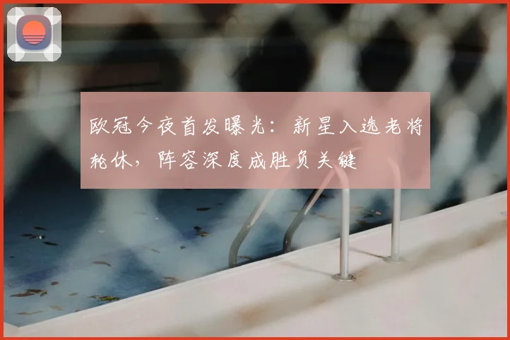 欧冠今夜首发曝光：新星入选老将轮休，阵容深度成胜负关键