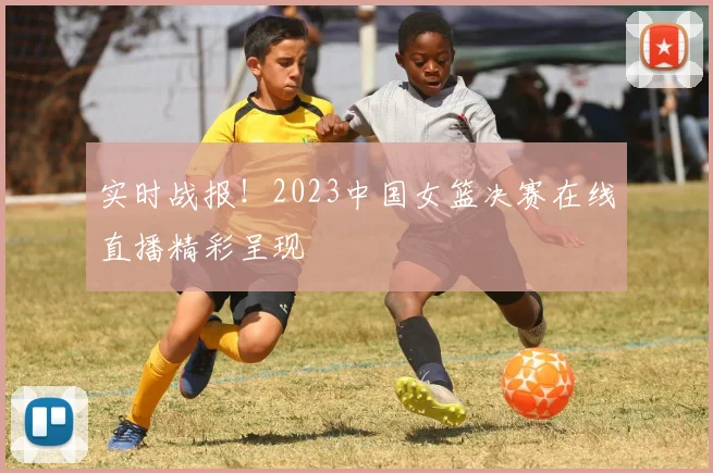 实时战报！2023中国女篮决赛在线直播精彩呈现