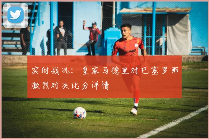 实时战况：皇家马德里对巴塞罗那激烈对决比分详情