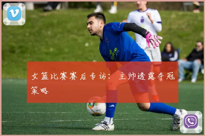 女篮比赛赛后专访：主帅透露夺冠策略