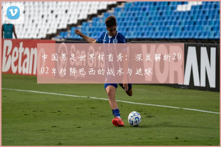中国男足世界杯首秀：深度解析2002年对阵巴西的战术与进球