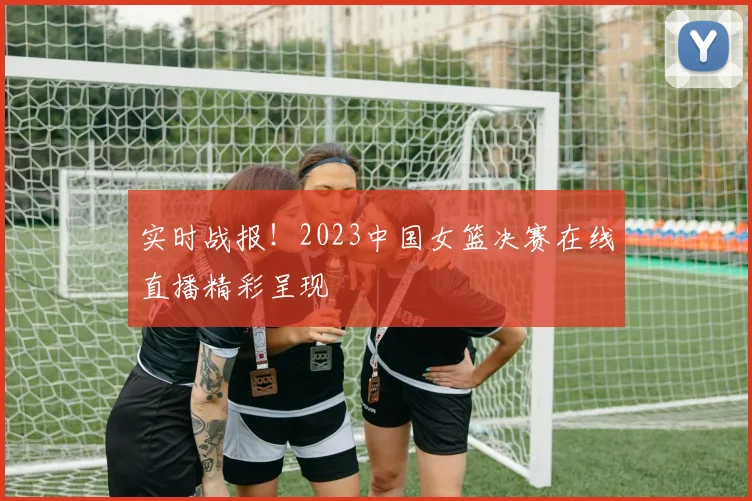 实时战报！2023中国女篮决赛在线直播精彩呈现