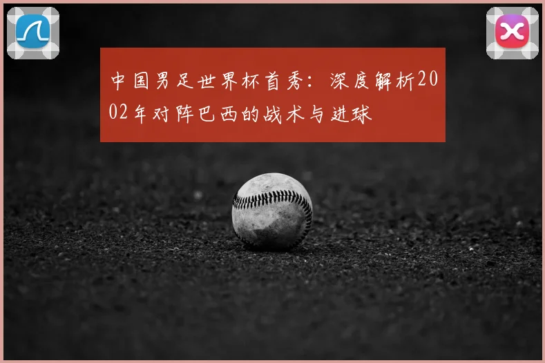 中国男足世界杯首秀：深度解析2002年对阵巴西的战术与进球