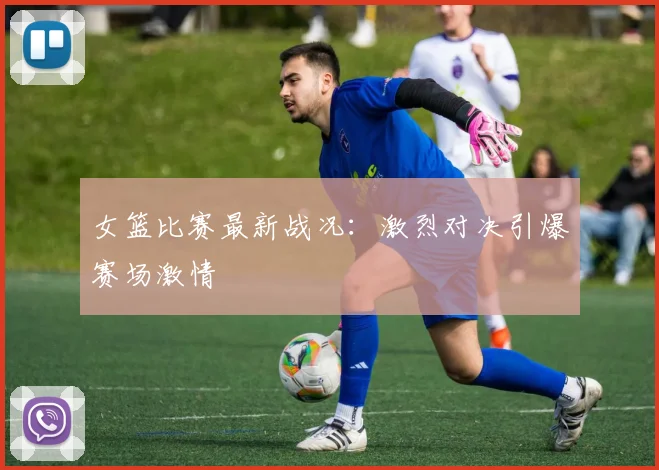 女篮比赛最新战况：激烈对决引爆赛场激情