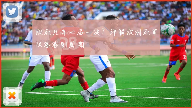 欧冠几年一届一次？详解欧洲冠军联赛赛制周期
